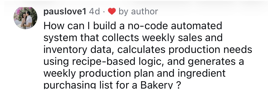 pauslove1: How can I build a no-code automated system that collects weekly sales and inventory data, calculates production needs using recipe-based logic, and generates a weekly production plan and ingredient purchasing list for a Bakery?